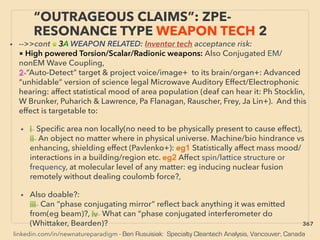 linkedin.com/in/newnatureparadigm - Ben Rusuisiak: Specialty Cleantech Analysis, Vancouver, Canada
• -->>cont ■ 3A WEAPON RELATED: Inventor tech acceptance risk:
■ High powered Torsion/Scalar/Radionic weapons: Also Conjugated EM/
nonEM Wave Coupling,
2-“Auto-Detect” target & project voice/image+ to its brain/organ+: Advanced
“unhidable” version of science legal Microwave Auditory Effect/Electrophonic
hearing: affect statistical mood of area population (deaf can hear it: Ph Stocklin,
W Brunker, Puharich & Lawrence, Pa Flanagan, Rauscher, Frey, Ja Lin+). And this
effect is targetable to:
• i- Speciﬁc area non locally(no need to be physically present to cause effect),
ii- An object no matter where in physical universe. Machine/bio hindrance vs
enhancing, shielding effect (Pavlenko+): eg1 Statistically affect mass mood/
interactions in a building/region etc. eg2 Affect spin/lattice structure or
frequency, at molecular level of any matter: eg inducing nuclear fusion
remotely without dealing coulomb force?,
• Also doable?:
iii- Can “phase conjugating mirror” reﬂect back anything it was emitted
from(eg beam)?, iv- What can “phase conjugated interferometer do
(Whittaker, Bearden)?
“OUTRAGEOUS CLAIMS”: ZPE-
RESONANCE TYPE WEAPON TECH 2
367
 