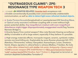 • -->>cont ■3A WEAPON RELATED: Inventor tech acceptance risk:
3-Enable conventionally & possibly even unconventionally undetectable
communication, as well as able to detect light-wave refracted cloaked objects,
• 4- Scalar/Torsion/Acoustic(longitudinal) or Laser(polarized-EM Standing Wave,
or Optical cavity resonator) nonlinear coupling with or even without high
power potential ability: Any inequilibrium medium with even insigniﬁcant
disturbance might trigger disproportionately exaggerated results?(eg Tacoma
Narrows Bridge+),
5-Gravity-Space-Time control weapon? Also note Remote Viewing surveillance
ability is trainable to all to large extent, especially if they believe it's possible.、
6-High energy materials-effects; monopole magnet, ceramic, symbiotic matter,
remote non-local killing etc: Explainable by some Russian physics(p165-197)
(Ratnikov, Filimonenko; military /Devyatkov, Kaznacheyev, Lunev, Smetanin,
Veinik, Shipov, Ignatiev+), others(Tesla+), witness (Mallieu, F Golden, Ro Cole
+), ●Also other related tech with similar risk exists: Antigravity->Space warp?,
●LENR-acoustic weapon-ZPE link(R Richter+)->Mini pure-fusion(non ﬁssion)
“cold” nuclear bomb?(Del Giudice, Sam T Cohen+), disguised as terrorism or
uranium depleted bullets(Mau Torrealta+)? 、
“OUTRAGEOUS CLAIMS”: ZPE-
RESONANCE TYPE WEAPON TECH 3
368
 