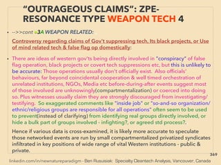 linkedin.com/in/newnatureparadigm - Ben Rusuisiak: Specialty Cleantech Analysis, Vancouver, Canada
“OUTRAGEOUS CLAIMS”: ZPE-
RESONANCE TYPE WEAPON TECH 4
• -->>cont ■3A WEAPON RELATED: 、
Controversy regarding claims of Gov't suppressing tech, Its black projects, or Use
of mind related tech & false ﬂag op domestically:
• There are ideas of western gov'ts being directly involved in "conspiracy" of false
ﬂag operation, black projects or covert tech suppressions etc, but this is unlikely to
be accurate: Those operations usually don't ofﬁcially exist. Also ofﬁcials'
behaviours, far beyond coincidental cooperation & well timed orchestration of
unrelated institutions, NGOs, Media etc before-during-after events suggest most
of those involved are unknowingly(compartmentalization) or coerced into doing
so. Plus witnesses usually claim they are strongly discouraged from investigating/
testifying. So exaggerated comments like "inside job" or "so-and-so organization/
ethnic/religious groups are responsible for all operations" often seem to be used
to prevent(instead of clarifying) from identifying real groups directly involved, or
hide a bulk part of groups involved - inﬁghting?, or agreed std process?.、
Hence if various data is cross-examined, it is likely more accurate to speculate
those networked events are run by small compartmentalized privatized syndicates
inﬁltrated in key positions of wide range of vital Western institutions - public &
private.
369
 