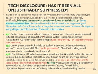 • In addition to economic mega risk for investors, there are military weapon type
danger in free energy availability to all. Hence debunking might be fully
justiﬁable, Dialogue can start with benefactor focus for tech hold up: Some
alternative researches blanket all Intel/elite family strains as “oppressing all
disruptive techs”, and focus only on negative covert tech use or secrecy but ignore
many alleged, untold positive, & win-win actions taken:
• eg1-Certain groups seem to fund research-promotion to tame aggressiveness &
stiﬂe IQ etc of some of population(*ﬂuoride water+), pregnancy control
(*aspartame, *vaccine+), but same groups fund “free energy” or “pseudo medical”
tech research,
eg2-Use of phase array ULF shield or scalar/laser wave to destroy incoming
meteor?, prevent pole shift? for public protection?, Classiﬁed underground
accommodation worldwide for disasters?
eg3-US military-intel funded major web search engine & social media sites seem
to rarely block disruptive technology info(though might not show up early on
search & seems to be used for surveillance), and encourage international info
spreading or online translation service for free when with monopoly position they
have option to block such empowering system/activity from thriving,
*Approved by western science/military related data, but denied by media
TECH DISCLOSURE: HAS IT BEEN ALL
UNJUSTIFIABLY SUPPRESSED?
370
 