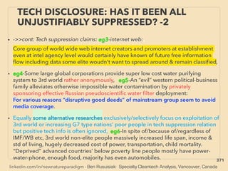 linkedin.com/in/newnatureparadigm - Ben Rusuisiak: Specialty Cleantech Analysis, Vancouver, Canada
• ->>cont: Tech suppression claims: eg3-internet web:、
Core group of world wide web internet creators and promoters at establishment
even at intel agency level would certainly have known of future free information
ﬂow including data some elite woudn't want to spread around & remain classiﬁed,
• eg4-Some large global corporations provide super low cost water purifying
system to 3rd world rather anonymously, eg5-An “evil” western political-business
family alleviates otherwise impossible water contamination by privately
sponsoring effective Russian pseudoscientiﬁc water ﬁlter deployment:
For various reasons “disruptive good deeds” of mainstream group seem to avoid
media coverage.
• Equally some alternative researches exclusively/selectively focus on exploitation of
3rd world or increasing G7 type nations’ poor people in tech suppression relation
but positive tech info is often ignored, eg6-In spite of/because of/regardless of
IMF/WB etc, 3rd world non-elite people massively increased life span, income &
std of living, hugely decreased cost of power, transportation, child mortality.
“Deprived” advanced countries’ below poverty line people mostly have power-
water-phone, enough food, majority has even automobiles.
TECH DISCLOSURE: HAS IT BEEN ALL
UNJUSTIFIABLY SUPPRESSED? -2
371
 