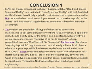 linkedin.com/in/newnatureparadigm - Ben Rusuisiak: Specialty Cleantech Analysis, Vancouver, Canada
• LENR can trigger limitation & exclusivity based proﬁtable “Dead-end, Closed
System of Reality” into Unlimited ”Open System of Reality” with tech & related
unofﬁcial info to be ofﬁcially applied in mainstream that empowers human life.
But stock traded corporation employee to seek not to maximize proﬁt can be
“crime”, and fundamental supply-demand economics is based on limitation
assumption,
• Yet consider the possibility 1-if a type of criteria used by Western
mainstream’s to call some disruptive inventions fraud/corruption, is applied to
itself, it could qualify as by far the largest one in existence, with currently no
own recourse mechanism: “Narrative of lie has to continue” to keep
geopolitical structure(Win Churchill, Ste Pieczenik+), Furthermore, 2-a phrase
“anything is possible” might mean one can trick easily achievable all physical
effects to appear impossible & whole society believes in the idea for more
than 100yrs! Hence concurrent release or indication of new information risks
destabilizing economy & social order. Plus there is probably powerful anti
Open System type rogue networks exist that control classiﬁed tech with ability
to repeat more ""Operation Northwoods/Operation Gladio type social
engineering.
CONCLUSION 1
372
 