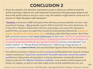 linkedin.com/in/newnatureparadigm - Ben Rusuisiak: Specialty Cleantech Analysis, Vancouver, Canada
• Given the situation, the direction mainstream group is taking as a whole to lead the
world is perhaps a decent one, with balanced compromise amongst power players, but
due to the world culture is set up in such a way, the solution might need to come out in a
manner of "ﬁght deception with deception".
• Therefore mainstream LENR downplay while allowing commercialization can be a safe
transitional strategy… But gradually need to shift to tech/info into entire disclosure. As
of Sep 2016, Western stakeholders still have advantage since news info released to
public(if they can agree amongst them) would be automatically believed by majority of
people regardless of anything they claim, including under false ﬂag context. But if they
stall, grassroots groups might reach critical mass on their own. Yet due to interlinked and
non straight forward actual physical effects, nonphysical component of technology, and
its various geopolitical lobby groups agenda & activities, clumsy uncoordinated "new
reality creation", or "honest abrupt full disclosure" might bring a large portion of
population into a state of shock, and social backlash against those who are disclosing.
• One effective transition method can be to increase Intel/Establishment network initiated
creation/assisting of "grassroots movements" for public discussion across the western
world(where high portion of population is strong mainstream trusting like devoted
religious believer) for effective disclosure methods: more people would prepare such
things can happen, as well as new idea might come up that establishment can use.
CONCLUSION 2
373
 