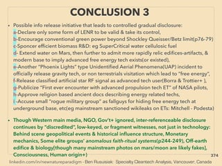 linkedin.com/in/newnatureparadigm - Ben Rusuisiak: Specialty Cleantech Analysis, Vancouver, Canada
CONCLUSION 3
• Possible info release initiative that leads to controlled gradual disclosure:
a-Declare only some form of LENR to be valid & take its control,
b-Encourage conventional green power beyond Shockley Queisser/Betz limit(p76-79)
c-Sponcer efﬁcient biomass R&D: eg SuperCritical water cellulosic fuel
d- Extend water on Mars, then further to admit more rapidly relic ediﬁces-artifacts, &
modern base to imply advanced free energy tech exists(or existed),
e-Another “Phoenix Lights” type Unidentiﬁed Aerial Phenomena(UAP) incident to
ofﬁcially release gravity tech, or non terrestrials visitation which lead to “free energy”,
f-Release classiﬁed artiﬁcial star RF signal as advanced tech user(Borra & Trottier+ ),
g-Publicize “First ever encounter with advanced propulsion tech ET” of NASA pilots,
h-Approve religion based ancient docs describing energy related techs,
i -Accuse small “rogue military group” as fallguys for hiding free energy tech at
underground base, etc(eg mainstream sanctioned wikileaks on ETs: Mitchell - Podesta)
• Though Western main media, NGO, Gov’t+ ignored, inter-referenceable disclosure
continues by “discredited”, low-keyed, or fragment witnesses, not just in technology:
Behind scene geopolitical events & historical inﬂuence structure, Monetary
mechanics, Some elite groups’ anomalous faith-ritual systems(p244-249), Off-earth
ediﬁce & biology[though many mainstream photos on mars/moon are likely fakes],
Consciousness, Human origin+) 374
 