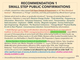 RECOMMENDATION 1
SMALL STEP PUBLIC CONFIRMATIONS
• ■ Public viewed live video taped Full Open Debate & Experiment on all “Non-Standard
Science” - Mainstream vs “Fringe” scientists, and fully participated by ofﬁcial Govn't group
• Debate which tech to allow, or gradually introduce?: Synergy of existing Nanotech +
Genome + Robotics vs new tech: Electron Charge Cluster - Cold electricity - Frequency as
Information - Resonance - Schumann frequency - Scalar wave - Transmutation - Zeropoint
ﬁeld interaction - Implosion - ORME - Gravity - Magnetic template - Torsion Field based
Spin Engineering - Biophoton - Thz Quantum Coherence - “Charge Based” Physical Reality
& Link to Non Physical - Consciousness induction: General Relativity reformulation、
a● Hold Olympic game type world attention attracting debate forum on international
tradition: to discuss why 1000+ energy/propulsion/enviro patent are classiﬁed - even BRICS
are part of it(cooperating at some level with West while being hostile on many levels: eg
Chinese/Russian military works in US with FEMA, Western elites funded Soviet(A Sutton, De
Goulevitch, Lou McFadden+), Nazi(Ch Higham, GG Preparata+), Space cooperation etc、
● Review Deciders, Criteria, Content of classiﬁed tech(Aftergood, Valone, Tyler, Vaughan,
Martens, Schulz, Lee, Marks, Howells, La Violette +) ■ e.g in 1970s US: target for Secret
Order Act when photovoltaics efﬁciency 20%, engine type 70%, also “High Energy
Batteries” “Fuel Conservation” “Pollution Reduction” tech etc is listed, Recent witness on
medical & vaccine tech, inventor is not allowed to say if served with an order itself. But
other signiﬁcant type of secrecy & disinfo is deemed to be about whether certain tech
already available is valid
• Unconditional blanket witness amnesty/protection(eg South African change) is suggested
375
 