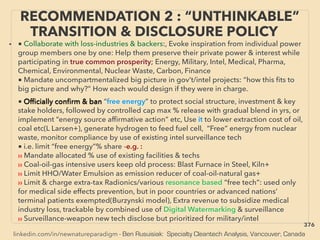 linkedin.com/in/newnatureparadigm - Ben Rusuisiak: Specialty Cleantech Analysis, Vancouver, Canada
• ■ Collaborate with loss-industries & backers:, Evoke inspiration from individual power
group members one by one: Help them preserve their private power & interest while
participating in true common prosperity; Energy, Military, Intel, Medical, Pharma,
Chemical, Environmental, Nuclear Waste, Carbon, Finance,
■ Mandate uncompartmentalized big picture in gov’t/intel projects: “how this ﬁts to
big picture and why?” How each would design if they were in charge. 、
■ Ofﬁcially conﬁrm & ban “free energy” to protect social structure, investment & key
stake holders, followed by controlled cap max % release with gradual blend in yrs, or
implement “energy source afﬁrmative action” etc, Use it to lower extraction cost of oil,
coal etc(L Larsen+), generate hydrogen to feed fuel cell, “Free” energy from nuclear
waste, monitor compliance by use of existing intel surveillance tech
■ i.e. limit “free energy”% share -e.g. :
›› Mandate allocated % use of existing facilities & techs
›› Coal-oil-gas intensive users keep old process: Blast Furnace in Steel, Kiln+
›› Limit HHO/Water Emulsion as emission reducer of coal-oil-natural gas+
›› Limit & charge extra-tax Radionics/various resonance based “free tech”: used only
for medical side effects prevention, but in poor countries or advanced nations’
terminal patients exempted(Burzynski model), Extra revenue to subsidize medical
industry loss, trackable by combined use of Digital Watermarking & surveillance
›› Surveillance-weapon new tech disclose but prioritized for military/intel
RECOMMENDATION 2 : “UNTHINKABLE”
TRANSITION & DISCLOSURE POLICY
376
 