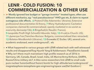 • ➢ Mostly ignored low budget or “garage inventor” treated types, often use
different mechanics, eg: “real pseudoscience” HHO gas etc, & claim to repeat
outrageous side effects, 6-Proton21(Sta Adamenko: Ukraine), Extensive
professional documentation & theory, 7-Many Hydrodynamic Cavitation
companies claimed & commercialized, openly marketed in ex-soviet as
overunity devices(p136), 8-Bingofuel(JL Naudin: France),
9-Leopoldo Pirelli High School(U Abundo: Italy), 10-H-cat(Ju Church: US),
11-Деметра-Гея (Trenchev-Borisov: Bulgaria, commercialized then retracted),
12-Bolotov-Mordkovitch (Ukraine), 13-Ecowatts (C Eccles: UK), several univ.
academic endorsed, went underground?, etc
• ● What happened to various groups with LENR related tech with well witnessed
results and disappeared?(eg Hyunik Yang & Koldomasov: PiezoElectric based)
● Why isn’t there much mainstream high proﬁle research as of 2016 in
Germany, UK, Canada, Brazil, Israel, India, US Marine/Army/Airforce, DARPA,
Russia/China military etc?, ● Also some researchers link LENR to small scale
pure nuclear fusion(without ﬁssion) bomb for high altitude/war/underground/
magnetosphere-ionosphere-geo engineering/space use(Del Guidice+)
LENR - COLD FUSION: 10
COMMERCIALIZATION & OTHER USE
233
 