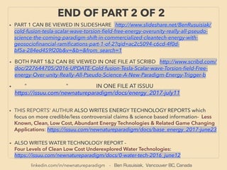 linkedin.com/in/newnatureparadigm - Ben Rusuisiak, Vancouver BC, Canada
END OF PART 2 OF 2
• BOTH PART 1&2 CAN BE VIEWED IN ONE FILE AT SCRIBD http://www.scribd.com/
doc/227644705/2016-UPDATE-Cold-fusion-Tesla-Scalar-wave-Torsion-ﬁeld-Free-
energy-Over-unity-Really-All-Pseudo-Science-A-New-Paradigm-Energy-Trigger-b
• PART 1 CAN BE VIEWED IN SLIDESHARE http://www.slideshare.net/BenRusuisiak/
cold-fusion-tesla-scalar-wave-torsion-ﬁeld-free-energy-overunity-really-all-pseudo-
science-the-coming-paradigm-shift-in-commercialized-cleantech-energy-with-
geosocioﬁnancial-ramiﬁcations-part-1-of-2?qid=ac2c5094-c6cd-4f0d-
bf5a-284ed459f20b&v=&b=&from_search=1
• ALSO WRITES WATER TECHNOLOGY REPORT -
Four Levels of Clean Low Cost Underexplored Water Technologies:
https://issuu.com/newnatureparadigm/docs/0-water-tech-2016_june12
• " " IN ONE FILE AT ISSUU
https://issuu.com/newnatureparadigm/docs/energy_2017-july11
• THIS REPORTS' AUTHUR ALSO WRITES ENERGY TECHNOLOGY REPORTS which
focus on more credible/less controversial claims & science based information- Less
Known, Clean, Low Cost, Abundant Energy Technologies & Related Game Changing
Applications: https://issuu.com/newnatureparadigm/docs/base_energy_2017-june23
 