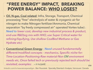linkedin.com/in/newnatureparadigm - Ben Rusuisiak: Specialty Cleantech Analysis, Vancouver, Canada
“FREE ENERGY” IMPACT, BREAKING
POWER BALANCE: WHO LOSES?
• Oil, N-gas, Coal related; Infra, Storage, Transport, Chemical
process(eg “free” electrolysis of water & cryogenic air for
nitrogen to make Nitrogen fertilizer/Ammonia, Chemical
separation “by freely compressed air” operated Vortex tube) :
Need to lower cost, develop new industrial process & product,
end-use R&D(eg mix with HHO, use Super Critical water for
reﬁning/liquifying, Use shallow CoalBed Methane or Gas
Hydrate etc)
• Conventional Green Energy : Need unused fundamentally
different/modiﬁed concepts - mechanics, Speciﬁc niche for:
Time-Location-Positioning-Raw material-Non EM enviroment
needs etc, Once failed tech or previously rejected tech should be
revisited, examples: -->>cont: 235
 