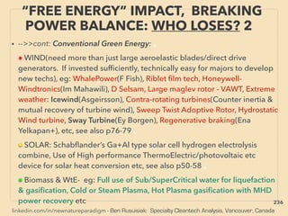 linkedin.com/in/newnatureparadigm - Ben Rusuisiak: Specialty Cleantech Analysis, Vancouver, Canada
“FREE ENERGY” IMPACT, BREAKING
POWER BALANCE: WHO LOSES? 2
• -->>cont: Conventional Green Energy: 、
■ WIND(need more than just large aeroelastic blades/direct drive
generators. If invested sufﬁciently, technically easy for majors to develop
new techs), eg: WhalePower(F Fish), Riblet ﬁlm tech, Honeywell-
Windtronics(Im Mahawili), D Selsam, Large maglev rotor - VAWT, Extreme
weather: Icewind(Asgeirsson), Contra-rotating turbines(Counter inertia &
mutual recovery of turbine wind), Sweep Twist Adoptive Rotor, Hydrostatic
Wind turbine, Sway Turbine(Ey Borgen), Regenerative braking(Ena
Yelkapan+), etc, see also p76-79 、
■ SOLAR: Schabﬂander’s Ga+Al type solar cell hydrogen electrolysis
combine, Use of High performance ThermoElectric/photovoltaic etc
device for solar heat conversion etc, see also p50-58 、
■ Biomass & WtE- eg: Full use of Sub/SuperCritical water for liquefaction
& gasiﬁcation, Cold or Steam Plasma, Hot Plasma gasiﬁcation with MHD
power recovery etc 236
 
