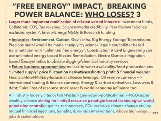 “FREE ENERGY” IMPACT, BREAKING
POWER BALANCE: WHO LOSES? 3
• Larger more important ramiﬁcation of related vested interests: Investment funds,
Collaterals, CDS, Tax revenue, Science-Media credibility, Peer Review “science
exclusion system”, Enviro-Energy NGOs & Research funding、
■ Industries: Environment, Carbon, Gov’t infra, Big Energy Storage-Transmission.
Precious metal would be made cheaply by science legal heat/collider based
transmutation with "unlimited free energy". Construction & Civil Engineering can
use unlimited energy based Electro Remediation, Electro Osmosis-migration
based Geosynthetics to obviate digging/chemical industry services
■ Future business opportunities; no lack in water availability/food production etc:
“Limited supply” price ﬂuctuation derivatives/shorting proﬁt & ﬁnancial weapon
Financial-Intel-Military-Industrial alliance leverage: Oil reserve currency =>
international trading & ﬁnance currency, Energy & carbon derivatives, Less wars &
debt; Spiral loss of resource stock asset & world economy inﬂuence tool、
All industry loosely Interlocked Western geo-econo-political-media-NGO-super
wealthy alliance aiming for limited resource paradigm based technological world
population control(eugenics, technocracy, CO2 exclusive climate change etc) by
mutual ﬁnancial injections, beneﬁts, & various interventions, Above high wage
jobs & stakeholders
237
 