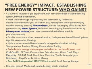 • ■ Countries: Import oil/gas dependent, Non 1st tier member of world banking
system, IMF/WB debt ridden,
■ Fresh water shortage regions: easy low cost water by “unlimited”
desalination(electrodialysis, distillation etc), Atmospheric water generator(dry
weather working type: eg AirwaterGreen), ElectroScavenging effect based Rain
generation: eg Meteo Systems, Unlimited deep digging for unlimited water eg
Primary water institute(note these commercialized effects are duly
pseudoscientized)
■ Smaller unit communities, remote location, “independent & unafﬁliated” private
& public companies, Farming
■ Hydro-carbon material based manufacturing other than fuel reﬁning,
Transportation: Tourism, Mining, Commodities, Trading
■ Both slants in energy intensive process industries can beneﬁt lower cost:
Coal-Gas-Oil : BF Steel, Cement-Lime, Petrochemical, Glass, Food, Clay+
Electricity : DRI-EAF Steel, Aluminium, Chemical, Textile, Industrial gas+
Both heavy : Pulp-Paper, Fertilizer, Mining
■ Fuel Cell if incorporates HHO(PEFC test results), Small Energy Storage
• Financial group? Media orchestrated energy stocks shorting?
“FREE ENERGY” IMPACT, ESTABLISHING
NEW POWER STRUCTURE: WHO GAINS?
238
 