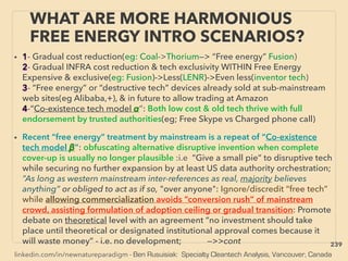 linkedin.com/in/newnatureparadigm - Ben Rusuisiak: Specialty Cleantech Analysis, Vancouver, Canada
WHAT ARE MORE HARMONIOUS
FREE ENERGY INTRO SCENARIOS?
• 1- Gradual cost reduction(eg: Coal->Thorium—> “Free energy” Fusion)
2- Gradual INFRA cost reduction & tech exclusivity WITHIN Free Energy
Expensive & exclusive(eg: Fusion)->Less(LENR)->Even less(inventor tech)
3- ”Free energy” or “destructive tech” devices already sold at sub-mainstream
web sites(eg Alibaba,+), & in future to allow trading at Amazon
4-“Co-existence tech model α”: Both low cost & old tech thrive with full
endorsement by trusted authorities(eg; Free Skype vs Charged phone call)
• Recent “free energy” treatment by mainstream is a repeat of “Co-existence
tech model β”: obfuscating alternative disruptive invention when complete
cover-up is usually no longer plausible :i.e “Give a small pie” to disruptive tech
while securing no further expansion by at least US data authority orchestration;
”As long as western mainstream inter-references as real, majority believes
anything” or obliged to act as if so, "over anyone": Ignore/discredit “free tech”
while allowing commercialization avoids “conversion rush” of mainstream
crowd, assisting formulation of adoption ceiling or gradual transition: Promote
debate on theoretical level with an agreement “no investment should take
place until theoretical or designated institutional approval comes because it
will waste money” - i.e. no development; —>>cont 239
 