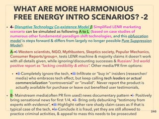 WHAT ARE MORE HARMONIOUS
FREE ENERGY INTRO SCENARIOS? -2
• 4- Disruptive Technology Co-existence Model β Simplified LENR marketing
scenario can be simulated as following A to L (based on case studies of
numerous other fundamental paradigm shift technologies, and this obfuscation
model is steps forward & differs from largely no longer possible Pure Suppression
Model): 、
A-■i-Western scientists, NGO, Mythbusters, Skeptics society, Popular Mechanics,
Consumer Reports/group+, tests LENR machine & majority claims it doesn’t work
with all details given, while ignoring/discounting successes & Russian/ 3rd world
positive report as “lacking credibility & ethics”. Other media/PR firm options:
• ■ii-Completely ignore the tech, ■iii-Inﬁltrate or "buy in" insiders (researcher/
media) who embraces tech effect, but keep calling tech leaders or actual
commercialization “controversial” or “invalid”. Never report the product is
actually available for purchase or leave out beneﬁted user testimonials,
• B- Mainstream media(often PR ﬁrm used) news documentary pattern ■i- Positively
bring sensational news for ﬁrst 1/4, ■ii- Bring only debunking “testimony from
experts with evidence”, ■iii-Highlight rather rare shady claim cases as if that is
typical case of the tech, ■iv-Conclude it is fraud, yet they are still allowed to
practice criminal activities, & appeal to mass this needs to be prosecuted
240
 