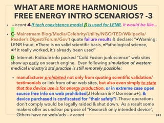 WHAT ARE MORE HARMONIOUS
FREE ENERGY INTRO SCENARIOS? -3
• —>cont 4-If tech coexistence model β is used for LENR, it would be like...
• C- Mainstream Blog/Media/Celebrity/Utility/NGO/TED/Wikipedia/
Reader’s Digest/Forum/Gov’t quote failure results & declare: “■Warning:
LENR fraud, ■There is no valid scientiﬁc basis, ■Pathological science,
■If it really worked, it’s already been used” 、
D- Internet: Ridicule info packed “Cold Fusion junk science” web sites
show up early on search engine. Even following simulation of western
medical industry’s std practise is still remotely possible:
• manufacturer prohibited not only from quoting scientiﬁc validation/
testimonials or link from other web sites, but also even simply to state
that the device use is for energy production, or in extreme case open
source free info on web prohibited(J Holman & P Dorneanu+), &
device purchased is conﬁscated for “their safety”!. Those operations
don't comply would be legally raided & shut down. As a result some
makers offer as unclear purpose of “Research only intended device”,
Others have no web/ads —>>cont 241
 