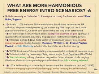 linkedin.com/in/newnatureparadigm - Ben Rusuisiak: Specialty Cleantech Analysis, Vancouver, Canada
WHAT ARE MORE HARMONIOUS
FREE ENERGY INTRO SCENARIOS? -6
• 9- Hide overunity as “side effect” of main products only for those who know?(Flow
Boiler, Xogen+),
• 10- Admit 1-10% fuel save, 30%+ emission cut by additive, torsion wave, FIR
radiation, Magnet(several patents by car makers e.g. GM, large cos use it while
publicly denounce it), On strict pure science this has long been established,
11- Media to endorse mainstream science perpetual quantum engine approval in
quantum thermodynamics & imply it’s possible in real life(Paternostro, Levy+),
12- Introduce dumbed down Tesla Scalar wireless power transfer device as far
improved version (Guiler, Soljacic+)(Rezence - WiTricity+, Qi - Evatran Plugless
Power+) or Cold Electricity as battery ﬁx; both later as unlimited energy
• 13- “LENR Rossi model”: keep installing many covert pilot projects till becomes norm,
14- Train/test public by free energy/ﬂying saucer major Front Page News(Ors Wells),
15- Stop debunking military plane electrogravitics / overunity electrical-charging
(Oechsler, Gunston+), or spaceship propellantless drive; Info is already released
• 16- 100 x fold funding of science legal microcurrent like triboelectric tech etc(p24-33)
*Western energy groups are slowly letting go each’s territory, but still too slow? 244
 