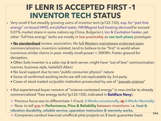 IF LENR IS ACCEPTED FIRST -1
INVENTOR TECH STATUS
• Very small # but steadily growing users of inventor tech (p122-150), esp. for “part free
energy” on-board HHO, emulsiﬁed water, FIR/Magnet fuel treating devices(Far exceed
0.01% market share in some nations eg China, Bulgaria+), Ion & Cavitation heater, yet
other “full free energy” techs are mostly in low practicality as raw tech phase prototype:、
■ No standardized review, association, No full Western mainstream endorsed open
commercialization, inventors isolated, tend to believe to be “ﬁrst” in world when
numerous similar claims in past, mostly small power < 30KWh: Foster ground for
deception,
■ Often Sole inventor is a sales rep & tech server, might have “out of box” communication
manner, business style, beliefs(S Allan)
■ No local support due to non-“public consumer physics” nature
■ Some of conﬁrmed working techs are still not replicatable by 3rd party
■ Cases of stock traded co/public institution prosecuted by use of “pseudo science”
• ■ But experienced buyer concern of “science contested energy” is now similar to already
commercialized “free energy techs”(p122-150), indicated in Baldface Navy), 、
➢ Previous focus was to differentiate 1-Fraud, 2-Works occasionally, vs 3-Works Normally
➢ Now: to tell gap in Performance, Price & Reliability between inventions: i.e. heat &
vibration durability, reliable service, operation instruction & warranty works,
➢ Companies conduct low-cost unofﬁcial pilot projects on $ back guarantee basis
246
 