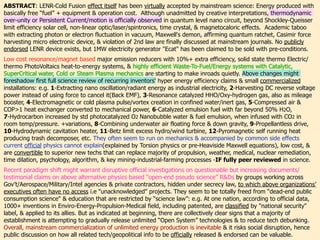 ABSTRACT: LENR-Cold Fusion effect itself has been virtually accepted by mainstream science: Energy produced with
basically free “fuel” + equipment & operation cost. Although unadmitted by creative interpretations, thermodynamic
over-unity or Persistent Current/motion is officially observed in quantum level nano circuit, beyond Shockley-Queisser
limit efficiency solar cell, non-linear optic/laser/spintronics, time crystal, & magnetocaloric effects. Academic taboo
with extracting photon or electron fluctuation in vacuum, Maxwell's demon, affirming quantum ratchet, Casimir force
harvesting micro electronic device, & violation of 2nd law are finally discussed at mainstream journals. No publicly
endorsed LENR device exists, but 1MW electricity generator "Ecat" has been claimed to be sold with pre-conditions.、
Low cost resonance/magnet based major emission reducers with 10%+ extra efficiency, solid state thermo Electric/
thermo PhotoVoltaics heat-to-energy systems, & highly efficient Waste-To-Fuel/Energy systems with Catalytic,
SuperCritical water, Cold or Steam Plasma mechanics are starting to make inroads quietly. Above changes might
foreshadow first full science review of recurring inventors' hyper energy efficiency claims & small commercialized
installations: e.g. 1-Extracting nano oscillation/radiant energy as industrial electricity, 2-Harvesting DC reverse voltage
power instead of using force to cancel it(Back EMF), 3-Resonance catalyzed HHO/Oxy-hydrogen gas, also as mileage
booster, 4-Electromagnetic or cold plasma pulse/vortex creation in confined water/inert gas, 5-Compressed air &
COP>1 heat exchanger converted to mechanical power, 6-Catalyzed emulsion fuel with far beyond 50% H2O,
7-Hydrocarbon increased by std photocatalyzed O2 Nanobubble water & fuel emulsion, when infused with CO2 in
room temp/pressure. +variations, 8-Combining underwater air floating force & down gravity, 9-Propellantless drive,
10-Hydrodynamic cavitation heater, 11-Betz limit excess hydro/wind turbine, 12-Pyromagnetic self running heat
producing trash decomposer, etc. They often seem to run on mechanics & accompanied by common side effects
current official physics cannot explain(explained by Torsion physics or pre-Heaviside Maxwell equations), low cost, &
are convertible to superior new techs that can replace majority of propulsion, weather, medical, nuclear remediation,
time dilation, psychology, algorithm, & key mining-industrial-farming processes -IF fully peer reviewed in science.、
Recent paradigm shift might warrant disruptive official investigations on questionable but increasing documents/
testimonial claims on above alternative physics based “open-end pseudo science” R&Ds by groups working across
Gov’t/Aerospace/Military/Intel agencies & private contractors, hidden under secrecy law, to which above organizations’
executives often have no access i.e "unacknowledged" projects. They seem to be totally freed from “dead-end public
consumption science" & education that are restricted by “science law”: e.g. At one nation, according to official data,
1000+ inventions in Enviro-Energy-Propulsion-Medical field, including patented, are classified by "national security"
label, & applied to its allies. But as indicated at beginning, there are collectively clear signs that a majority of
establishment is attempting to gradually release unlimited “Open System” technologies & to reduce tech debunking.
Overall, mainstream commercialization of unlimited energy production is inevitable & it risks social disruption, hence
public discussion on how all related tech/geopolitical info to be officially released & endorsed can be valuable.
 