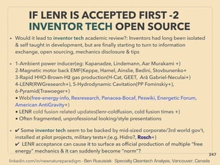 linkedin.com/in/newnatureparadigm - Ben Rusuisiak: Specialty Cleantech Analysis, Vancouver, Canada
IF LENR IS ACCEPTED FIRST -2
INVENTOR TECH OPEN SOURCE
• Would it lead to inventor tech academic review?: Inventors had long been isolated
& self taught in development, but are ﬁnally starting to turn to information
exchange, open sourcing, mechanics disclosure & tips
• 1-Ambient power inducer(eg: Kapanadze, Lindemann, Aar Murakami +)
2-Magnetic motor back EMF(Keppe, Hamel, Ainslie, Bedini, Stovbunenko+
3-Rapid HHO-Brown-H2 gas production(H-Cat, GEET, Ară Gabriel-Neculai+)
4-LENR(RWGresearch+), 5-Hydrodynamic Cavitation(PP Fominskiy+),
6-Pyramid(Trawoeger+)
■ Web(free-energy-info, Rexresearch, Panacea-Bocaf, Peswiki, Energetic Forum,
American AntiGravity+)
■ LENR cold fusion related updates(lenr-coldfusion, cold fusion times +)
■ Often fragmented, unprofessional looking/style presentations
• ✔ Some inventor tech seem to be backed by mid-sized corporate/3rd world gov’t,
installed at pilot projects, military tests+;(e.g. Hidro?, Rosch+)
✔ LENR acceptance can cause it to surface as ofﬁcial production of multiple “free
energy” mechanics & it can suddenly become “norm”?
247
 