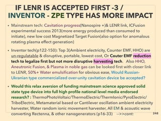 !
IF LENR IS ACCEPTED FIRST -3 /
INVENTOR - ZPE TYPE HAS MORE IMPACT
• Mainstream tech: Cavitation progress(Nanospire +)& LENR link, ICFusion
experimental success 2013(more energy produced than consumed to
initiate), new low cost Magnetized Target Fusion(also option for anomalous
rotating plasma effect generation)
• Inventor tech(p122-150): Top 3(Ambient electricity, Counter EMF, HHO) are
un-regulatable & disruptive, portable, lowest cost, Or Couter EMF reduction
tech to legalize ﬁrst but not more disruptive harvesting tech. Also HHO,
Aneutronic Fusion, & Plasma in noble gas can be looked ﬁrst with closer link
to LENR, 50%+ Water emulsiﬁcation for obvious ease, Would Russian-
Ukranian type commercialized over-unity cavitation device be accepted?
• Would this relax aversion of funding mainstream science approved solid
state type device into full high proﬁle national level media endorsed
research? : ThermoPhotoVoltaic/ThermoElectric/ThermIonic/PyroElectric/
TriboElectric, Metamaterial based or Cantilever oscillation ambient electricity
harvester, Water random ionic movement harvester, All EM & acoustic wave
converting Rectenna, & other nanogenerators (p16-33) -->>cont: 248
 
