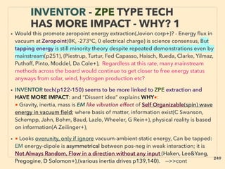 • Would this promote zeropoint energy extraction(Jovion corp+)? - Energy ﬂux in
vacuum at Zeropoint(0K, -273°C, 0 electrical charge) is science consensus, But
tapping energy is still minority theory despite repeated demonstrations even by
mainstream(p251), (Piestrup, Turtur, Fed Capasso, Haisch, Rueda, Clarke, Yilmaz,
Puthoff, Pinto, Moddel, Da Cole+), Regardless at this rate, many mainstream
methods across the board would continue to get closer to free energy status
anyways from solar, wind, hydrogen production etc?
• INVENTOR tech(p122-150) seems to be more linked to ZPE extraction and
HAVE MORE IMPACT: and “Dissent idea” explains WHY■:
■ Gravity, inertia, mass is EM like vibration effect of Self Organizable(spin) wave
energy in vacuum ﬁeld; where basis of matter, information exist(C Swanson,
Schempp, Jahn, Bohm, Baud, Lazlo, Wheeler, G Rein+), physical reality is based
on information(A Zeilinger+),
• ■ Looks overunity, only if ignore vacuum-ambient-static energy, Can be tapped:
EM energy-dipole is asymmetrical between pos-neg in weak interaction; it is
Not Always Random, Flow in a direction without any input (Haken, Lee&Yang,
Pregogine, D Solomon+),(various inertia drives p139,140). -->>cont
INVENTOR - ZPE TYPE TECH
HAS MORE IMPACT - WHY? 1
249
 