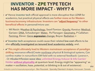 linkedin.com/in/newnatureparadigm - Ben Rusuisiak: Specialty Cleantech Analysis, Vancouver, Canada
INVENTOR - ZPE TYPE TECH
HAS MORE IMPACT - WHY? 4
• ✔ Hence inventor tech ofﬁcial approval is more disruptive than LENR for
academics, but practical physical effects are further more so for Western
business/economy infrastructure: Inventors can “adjust frequency“ to other
beneﬁcial effects in personal/micro use:
• Wil Reich: Weather & Psychology, Searl/Tomion: Gravity, Kanzius: Medical,
Gariaev: DNA, Schauberger: Water, Pa Flanagan: Geometry, P Callahan:
Farming, Ebner: Gene expression change, Boyce: Radiation +
• ✔ Inventor tech acceptance could cause their related low-cost effects to be
also ofﬁcially investigated on tenured level academics widely, and..
• ✔ This might ultimately lead to Western mainstream acceptance of paradigm
shifting resonance effect(Create nonlinear physical & biological systems, Can
conﬁne matter in nonuniform EM ﬁeld with no external feedback: Laverov+,
. Or ●Scalar/●Torsion wave idea; unlimited Energy Inducer & Info Carrier/
Holder without physicality at quantum level: Energy might be “appearing” as
matter = oscillation, haze, potential, or blinking in & out of existence) 252
 
