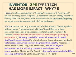 INVENTOR - ZPE TYPE TECH
HAS MORE IMPACT - WHY? 5
• ●Scalar; Its phase conjugation is “0energy”, like vacuum & “every point”
reﬂects a whole just like in optics; i.e. hologram, Vacuum energy extraction,
Gravity, DNA link, Negative Index Metamaterial uses resonance frequency
for negative resistance/permittivity/left handed wave+,、
• ●Torsion; Matter can carry information OF other matters; Chemistry effect
without matter, “Homeopathy of all things” idea, Effect by unique
resonance frequency( & spin resonance etc) of speciﬁc matter in its
absence- Mostly unknown due to extensive debunking or ignoring by
mainstream eg: Not very rapid effect yet much lower cost & overall
signiﬁcantly more effective(for chronic disease than mainstream medical)
water resonance & mind element diagnosed Homeopathy ("resonance
based vaccine"+)(Bil Gray, Geo Vithoulkas+), can be far beyond
mainstream medical including types of advanced pancreatic
cancer(Aradeep Chatterjee, Pra Banerji+), but performance radically differs
by each practitioner(Raj Sankaran, Abh Patil+). -->>cont:、 253
 