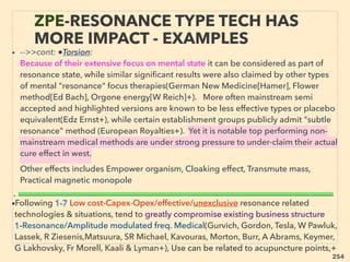 • -->>cont: ●Torsion:
Because of their extensive focus on mental state it can be considered as part of
resonance state, while similar signiﬁcant results were also claimed by other types
of mental "resonance" focus therapies(German New Medicine[Hamer], Flower
method[Ed Bach], Orgone energy[W Reich]+). More often mainstream semi
accepted and highlighted versions are known to be less effective types or placebo
equivalent(Edz Ernst+), while certain establishment groups publicly admit "subtle
resonance" method (European Royalties+). Yet it is notable top performing non-
mainstream medical methods are under strong pressure to under-claim their actual
cure effect in west.、
Other effects includes Empower organism, Cloaking effect, Transmute mass,
Practical magnetic monopole 、
•Following 1-7 Low cost-Capex-Opex/effective/unexclusive resonance related
technologies & situations, tend to greatly compromise existing business structure
1-Resonance/Amplitude modulated freq. Medical(Gurvich, Gordon, Tesla, W Pawluk,
Lassek, R Ziesenis,Matsuura, SR Michael, Kavouras, Morton, Burr, A Abrams, Keymer,
G Lakhovsky, Fr Morell, Kaali & Lyman+), Use can be related to acupuncture points,+
ZPE-RESONANCE TYPE TECH HAS
MORE IMPACT - EXAMPLES
• --------------------------------------------------------------------------------------------------------------------------------------------------------------------------------------------------------
254
 