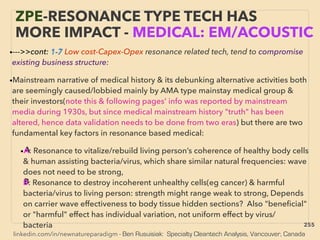 linkedin.com/in/newnatureparadigm - Ben Rusuisiak: Specialty Cleantech Analysis, Vancouver, Canada
•--->>cont: 1-7 Low cost-Capex-Opex resonance related tech, tend to compromise
existing business structure:
•Mainstream narrative of medical history & its debunking alternative activities both
are seemingly caused/lobbied mainly by AMA type mainstay medical group &
their investors(note this & following pages' info was reported by mainstream
media during 1930s, but since medical mainstream history "truth" has been
altered, hence data validation needs to be done from two eras) but there are two
fundamental key factors in resonance based medical:
•A: Resonance to vitalize/rebuild living person’s coherence of healthy body cells
& human assisting bacteria/virus, which share similar natural frequencies: wave
does not need to be strong,
B: Resonance to destroy incoherent unhealthy cells(eg cancer) & harmful
bacteria/virus to living person: strength might range weak to strong, Depends
on carrier wave effectiveness to body tissue hidden sections? Also "beneﬁcial"
or "harmful" effect has individual variation, not uniform effect by virus/
bacteria、
ZPE-RESONANCE TYPE TECH HAS
MORE IMPACT - MEDICAL: EM/ACOUSTIC
255
 
