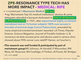 linkedin.com/in/newnatureparadigm - Ben Rusuisiak: Specialty Cleantech Analysis, Vancouver, Canada
•—>>continued 1-Resonance Medical Rife tech:
■ eg: Mainstream Top US medical institutions’ doctors & some
delegates attended a banquet dedicated to "End of all diseases”
by R Raymond Rife in 1931, after experimental highly scrutinized
mainstream test on 16 human subjects 100% cure success in
3months of terminal stage Cancer/Tuberculosis, preceded by
many empirical events(mainstream reported: LA Times, Popular
Science, Science Magazine, Journal of Franklin Institute +), &
numerous rat tests success prior and device used in various clinic
showed about 90% cancer cure rate(RT Hamer, Ja Couche+),
•This research was well funded & participated by part of
mainstream group(Mil Johnson, Ar Kendall, P Macomber, RW
Moss, EC Rosenow, Wil Coolidge, H Timken, Al Foord, AC Bridges
+) —>> cont
ZPE-RESONANCE TYPE TECH HAS
MORE IMPACT - MEDICAL: RIFE
256
 