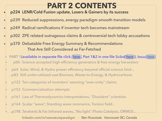 linkedin.com/in/newnatureparadigm - Ben Rusuisiak, Vancouver BC, Canada
PART 2 CONTENTS
• p06 Science accepted high efﬁciency generators & free energy harvesters
• p64 Solar, Wind, & Hydro power efﬁciency beyond ofﬁcial science limit 、
. p83 Still under-utilized vast Biomass, Waste-to-Energy, & Hydrocarbons
• p122 Ten categories of inventors' seeming “over-unity” claims
• p152 Commercialization attempts
• p161 Law of Thermodynamics interpretations, “Dissident” scientists
• p164 Scalar “wave”, Standing wave resonance, Torsion ﬁeld..
• p198 Terahertz & Far Infrared waves, “No light” Photo Catalysis, ORMUS..
• p224 LENR/Cold Fusion update, Losers & Gainers by its success
• p239 Reduced suppressions, energy paradigm smooth transition models
• p249 Radical ramiﬁcations if inventor tech becomes mainstream
• p302 ZPE related outrageous claims & controversial tech lobby accusations
• p370 Debatable Free Energy Summary & Recommendations .._...、 .. ....
.. That Are Still Considered as Far-Fetched
• PART 1(available in separate ﬁle click [here], Part 1&2 in one ﬁle Scibd[here]), Issuu[here]
 