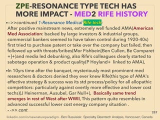 linkedin.com/in/newnatureparadigm - Ben Rusuisiak: Specialty Cleantech Analysis, Vancouver, Canada
ZPE-RESONANCE TYPE TECH HAS
MORE IMPACT - MED2 RIFE HISTORY
•—>>continued 1-Resonance Medical Rife tech:
After positive mainstream news, extremely well funded AMA(American
Med Association: backed by large investors & industrial groups,
commercial bankers seemed to have taken control during 1920-40s)
ﬁrst tried to purchase patent or take over the company but failed, then
followed up with threats/bribes(Mor Fishbein[Ben Cullen, Be Comparet
+]+)and media led debunking, also Rife’s colleagues clearly started to
sabotage operation & product quality(P Hoyland+ linked to AMA),
•In 10yrs time after the banquet, mysteriously most prominent med
researchers & doctors denied they ever knew Rife(this type of AMA's
effective strategy & success was its std process/policy for all allopathic
competitors: particularly against overtly more effective and lower cost
techs)(J Heinerman, Ausubel, Gar Null+), Basically same trend
emerges in rest of West after WWII, This pattern quite resembles in
advanced successful lower cost energy company situation .
- ->> cont 257
 