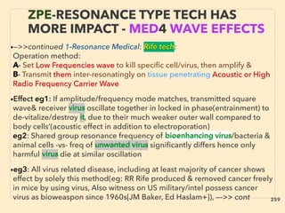 •—>>continued 1-Resonance Medical: Rife tech:
Operation method:
A- Set Low Frequencies wave to kill speciﬁc cell/virus, then amplify &
B- Transmit them inter-resonatingly on tissue penetrating Acoustic or High
Radio Frequency Carrier Wave
•Effect eg1: If amplitude/frequency mode matches, transmitted square
wave& receiver virus oscillate together in locked in phase(entrainment) to
de-vitalize/destroy it, due to their much weaker outer wall compared to
body cells’(acoustic effect in addition to electroporation)
eg2: Shared group resonance frequency of bioenhancing virus/bacteria &
animal cells -vs- freq of unwanted virus signiﬁcantly differs hence only
harmful virus die at similar oscillation
•eg3: All virus related disease, including at least majority of cancer shows
effect by solely this method(eg: RR Rife produced & removed cancer freely
in mice by using virus, Also witness on US military/intel possess cancer
virus as bioweaspon since 1960s[JM Baker, Ed Haslam+]), —->> cont
ZPE-RESONANCE TYPE TECH HAS
MORE IMPACT - MED4 WAVE EFFECTS
259
 