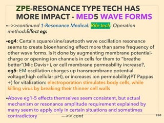 ZPE-RESONANCE TYPE TECH HAS
MORE IMPACT - MED5 WAVE FORMS
•—>>continued 1-Resonance Medical: Rife tech: Operation
method:Effect eg:
•eg4: Certain square/sine/sawtooth wave oscillation resonance
seems to create bioenhancing effect more than same frequency of
other wave forms. Is it done by augmenting membrane potential-
charge or opening ion channels in cells for them to “breathe
better”(Mic Davis+), or cell membrane permeability increase?,
eg5: EM oscillation charges up transmembrane potential
voltage(high cellular pH), or increases ion permeability(PT Pappas
+) for vitalization: electroporation stimulates body cells, while
killing virus by breaking their thinner cell walls
•Above eg1-5 effects themselves seem consistent, but actual
mechanism or resonance amplitude requirement explained by
many seem to apply only in certain situations and sometimes
contradictory —->> cont
•—>>continued 1-Resonance Medical: Rife tech: Operation
method:Effect eg:
•eg4: Certain square/sine/sawtooth wave oscillation resonance
seems to create bioenhancing effect more than same frequency of
other wave forms. Is it done by augmenting membrane potential-
charge or opening ion channels in cells for them to “breathe
better”(Mic Davis+), or cell membrane permeability increase?,
eg5: EM oscillation charges up transmembrane potential
voltage(high cellular pH), or increases ion permeability(PT Pappas
+) for vitalization: electroporation stimulates body cells, while
killing virus by breaking their thinner cell walls
•Above eg1-5 effects themselves seem consistent, but actual
mechanism or resonance amplitude requirement explained by
many seem to apply only in certain situations and sometimes
contradictory —->> cont 260
 