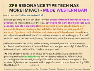 linkedin.com/in/newnatureparadigm - Ben Rusuisiak: Specialty Cleantech Analysis, Vancouver, Canada
ZPE-RESONANCE TYPE TECH HAS
MORE IMPACT - MED6 WESTERN BAN
•—>>continued 1-Resonance Medical: 、
It is not generally known but often in West, purpose intended Resonance medical
product(and many alternative therapy) advertising for many chronic disease such
as cancer cure etc is prohibited(stating intended device use, displaying user
manual, testimonial quoting, effect validation lab test result, being publicly
endorsed by others, particularly for mainstream proﬁtable disease remedy, even
verbally mentioned word “cure” sometimes was recorded and targeted for raid/
seizure): hence this creates following favorable situation for mainstream medical:
•■ First timer web site visitor without strong knowledge reads unclear evasive
explanation with statement “research & experiment purpose only[of what?]” and
often convinced irrelevant for medical cure purpose
•■ Some effective devices don’t have any advertisement/web and sell only
privately/through naturalpaths(eg not necessarily related to Rife tech, but
according to mainstream ignored published academic data, naturalpaths often
achieve highest cancer cure rate with top performers commonly exceeding 90%
[Col Huber+]). -cont—>>
261
 