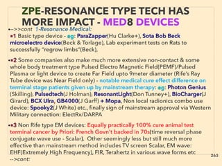 •—>>cont 1-Resonance Medical:
■1 Basic type device - eg: ParaZapper(Hu Clarke+), Sota Bob Beck
microelectro device(Beck & Torlage), Lab experiment tests on Rats to
successfully “regrow limbs”(Beck),
•■2 Some companies also make much more extensive non-contact & some
whole body treatment type Pulsed Electro Magnetic Field(PEMF)/Pulsed
Plasma or light device to create Far Field upto 9meter diameter (Rife’s Ray
Tube device was Near Field only) - notable medical cure effect difference on
terminal stage patients given up by mainstream therapy: eg: Photon Genius
(Skilling), Pulsedtech(J Holman), ResonantLight(Don Tunney+), BioCharger(J
Girard), BCX Ulra, GB4000(J Garff) + Mopa, Non local radionics combo use
device: Spooky2(J White) etc., ﬁnally sign of mainstream approval via Western
Military connection: ElectRx/DARPA
•■3 Non Rife type EM devices: Equally practically 100% cure animal test
terminal cancer by Priori: French Govn’t backed in 70s(time reversal phase
conjugate wave use - Scalar). Other seemingly less but still much more
effective than mainstream method includes TV screen Scalar, EM wave:
EHF(Extremely High Frequency), FIR, Terahertz in various wave forms etc
-->cont:
ZPE-RESONANCE TYPE TECH HAS
MORE IMPACT - MED8 DEVICES
263
 