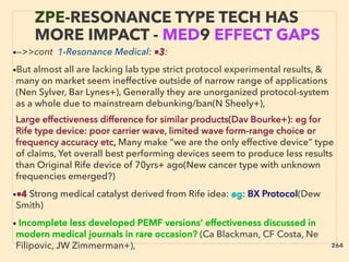 ZPE-RESONANCE TYPE TECH HAS
MORE IMPACT - MED9 EFFECT GAPS
•—>>cont 1-Resonance Medical: ■3:
•But almost all are lacking lab type strict protocol experimental results, &
many on market seem ineffective outside of narrow range of applications
(Nen Sylver, Bar Lynes+), Generally they are unorganized protocol-system
as a whole due to mainstream debunking/ban(N Sheely+),、
Large effectiveness difference for similar products(Dav Bourke+): eg for
Rife type device: poor carrier wave, limited wave form-range choice or
frequency accuracy etc, Many make “we are the only effective device” type
of claims, Yet overall best performing devices seem to produce less results
than Original Rife device of 70yrs+ ago(New cancer type with unknown
frequencies emerged?)
•■4 Strong medical catalyst derived from Rife idea: eg: BX Protocol(Dew
Smith)
• Incomplete less developed PEMF versions’ effectiveness discussed in
modern medical journals in rare occasion? (Ca Blackman, CF Costa, Ne
Filipovic, JW Zimmerman+), 264
 