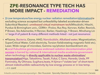 linkedin.com/in/newnatureparadigm - Ben Rusuisiak: Specialty Cleantech Analysis, Vancouver, Canada
ZPE-RESONANCE TYPE TECH HAS
MORE IMPACT - REMEDIATION
• 2-Low temperature/low energy nuclear radiation remediation/elimination(ie
excluding science accepted but unfeasibility-labeled accelerator-driven
Subcritical Reactor): unreleased virtual mainstream tech(Mitsubishi, Hitachi,
Purdue & Birmingham univ., CERN+ /Frolov, Rus Roy, Kervran, Keller, Resnick,
P Brown, Sta Adamenko, H Renner, Barker, Hawkings, Y Brown, Minzhang Lin
+/ large # of patent & many different methods listed - not just resonance:
• ●Plasma, Bacteria, Ozone, HHO, Nanobubble, Alkalized water, Magnetization,
SuperCritical Water, Cold electricity, Torsion ﬁeld(rotating magnetic ﬁeld etc),
Laser, Wide range of microbes, Gamma ray/photon bombardment etc;
●Local Fukushima gov/evacuee endorsed radiation decontamination pilot
success is barred by national & international media-academia-government
when technology is directly applicable to nuclear waste elimination/
transmutation(Higa, Takashima, Tazaki, Fukai, C Sano, Haneda, Ueda, PP
Fominskiy, Ry Ohmasa, Sugihara,Iwata, H Iijima+/“violate law” of short-term
almost indestructible radioactivity by low energy process or in low temp.
-->> cont
265
 