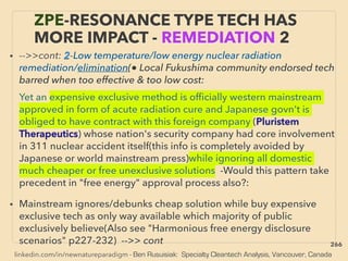 linkedin.com/in/newnatureparadigm - Ben Rusuisiak: Specialty Cleantech Analysis, Vancouver, Canada
• -->>cont: 2-Low temperature/low energy nuclear radiation
remediation/elimination(● Local Fukushima community endorsed tech
barred when too effective & too low cost:、
Yet an expensive exclusive method is ofﬁcially western mainstream
approved in form of acute radiation cure and Japanese govn't is
obliged to have contract with this foreign company (Pluristem
Therapeutics) whose nation's security company had core involvement
in 311 nuclear accident itself(this info is completely avoided by
Japanese or world mainstream press)while ignoring all domestic
much cheaper or free unexclusive solutions -Would this pattern take
precedent in "free energy" approval process also?:
• Mainstream ignores/debunks cheap solution while buy expensive
exclusive tech as only way available which majority of public
exclusively believe(Also see "Harmonious free energy disclosure
scenarios" p227-232) -->> cont
ZPE-RESONANCE TYPE TECH HAS
MORE IMPACT - REMEDIATION 2
266
 