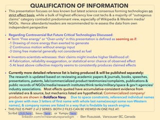linkedin.com/in/newnatureparadigm - Ben Rusuisiak, Vancouver BC, Canada
QUALIFICATION OF INFORMATION
• This presentation focuses on less known but latest science consensus forming technologies on
strict effect basis, while a bulk of highest efﬁciency low cost techs & a majority of "outrageous
claims" category contradict predominant view, especially of Wikipedia & Western media/
NGOs. Hence attendants/readers are recommended to re-assess the data from own
independent perspective
• Regarding Controversial But Future Critical Technologies Discussed:
■ Term “Free energy” or “Over-unity” in this presentation is deﬁned as seeming as if:
-1 Drawing of more energy than exerted to generate
-2 Continuous motion without energy input
-3 Using free material generally not considered as fuel、
■ Inventors-scientists-witnesses: their claims might involve higher likelihood of:
-4 Fabrication, reliability exaggeration, or statistical error chance of observed effect
-5 At least above collective majority seems to consistently produces claimed effects
• Currently more detailed reference list is being produced & will be published separately:
The research is updated based on reviewing academic papers & journals, books, speeches,
presentations, patents, lab/commercialized product testimonies/complaints, publications &
public records of NGOs/media/research institutes/think tanks/military/space & gov't agencies/
industry associations. Most effects quoted have accumulative-consistent evidence from
unrelated era & source, but mechanics listed are hypothetical. Commercialized company/
products are shown in Boldface Navy. Due to space constraints, referenced individual names
are given with max 3 letters of ﬁrst name with whole last name(except some non-Western
names), & company names are listed in a way that is ﬁndable by search engine.
• THIS FILE IS PART 2 of 2 SERIES: BOTH 2 FILES CAN BE VIEWED IN ONE FILE AT:
Scribd [click here], Issuu [here], or Yumpu [here]
 