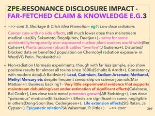 ZPE-RESONANCE DISCLOSURE IMPACT -
FAR-FETCHED CLAIM & KNOWLEDGE E.G.3
• —>> cont 3, Shortage & Crisis Idea Promotion- eg1: Low dose radiation:、
Cancer cure with no side effects, still much lower dose than mainstream
medical use(Kiy Sakamoto, Bogoljubov, Deetjen+) - same for some
accidentally/temporarily over-exposured nuclear plant workers world wide(Ber
Cohen+), Plants become robust & cattles “overlive"(J Gutierez+), Distorted/
blocked data on beneﬁted population on Chernobyl radiation exposure- in
West(VG Petin, Pronkevitch+)
• Non-radiation Hormesis experiments, though with far less sample, also show
positive results for almost all toxins since 1800s(Schultz & Arndt+). Consistency
with modern data(LA Baldwin+): Lead, Cadmium, Sodium Arsenate, Methanol,
Methyl Mercury etc despite frequent censorship on science journals(Mar
Mattson+), Business backing? - Very little experimental evidence that supports
mainstream debunking/vast under-estimation of signiﬁcant effects(Calabrese,
Ral Cook+), Low dose toxic metal promotes growth(AR Stebbing+), Low dose
“poisonous” medicine(El Szabadi+). Effects are signiﬁcant in some, negligible
in others(Dong-Soon Bae, Cedergreen+). Life extension effects(SIS Ratan, Ja
Cypser+), Epigenetic relation?(A Vaiserman, R Jirtle+) —>> cont 269
 