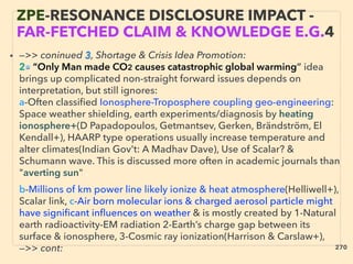 • —>> coninued 3, Shortage & Crisis Idea Promotion:
2■ “Only Man made CO2 causes catastrophic global warming” idea
brings up complicated non-straight forward issues depends on
interpretation, but still ignores:
a-Often classiﬁed Ionosphere-Troposphere coupling geo-engineering:
Space weather shielding, earth experiments/diagnosis by heating
ionosphere+(D Papadopoulos, Getmantsev, Gerken, Brändström, El
Kendall+), HAARP type operations usually increase temperature and
alter climates(Indian Gov't: A Madhav Dave), Use of Scalar? &
Schumann wave. This is discussed more often in academic journals than
"averting sun" 、
b-Millions of km power line likely ionize & heat atmosphere(Helliwell+),
Scalar link, c-Air born molecular ions & charged aerosol particle might
have signiﬁcant inﬂuences on weather & is mostly created by 1-Natural
earth radioactivity-EM radiation 2-Earth’s charge gap between its
surface & ionosphere, 3-Cosmic ray ionization(Harrison & Carslaw+),
—>> cont:
ZPE-RESONANCE DISCLOSURE IMPACT -
FAR-FETCHED CLAIM & KNOWLEDGE E.G.4
270
 
