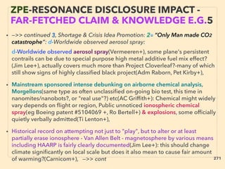 • —>> continued 3, Shortage & Crisis Idea Promotion: 2■ “Only Man made CO2
catastrophe”: d-Worldwide observed aerosol spray: 、
d-Worldwide observed aerosol spray(Vermeeren+), some plane's persistent
contrails can be due to special purpose high metal additive fuel mix effect?
(Jim Lee+), actually covers much more than Project Cloverleaf?-many of which
still show signs of highly classiﬁed black project(Adm Raborn, Pet Kirby+),
• Mainstream sponsored intense debunking on airborne chemical analysis,
Morgellons(same type as often unclassiﬁed on-going bio test, this time in
nanomites/nanobots?, or "real use"?) etc(AC Grifﬁth+): Chemical might widely
vary depends on ﬂight or region, Public unnoticed ionospheric chemical
spray(eg Boeing patent #5104069 +, Ro Bertell+) & explosions, some ofﬁcially
quietly verbally admitted(Ti Lenton+),
• Historical record on attempting not just to "play", but to alter or at least
partially erase ionosphere - Van Allen Belt - magnetosphere by various means
including HAARP is fairly clearly documented(Jim Lee+): this should change
climate signiﬁcantly on local scale but does it also mean to cause fair amount
of warming?(Carnicom+), —>> cont
ZPE-RESONANCE DISCLOSURE IMPACT -
FAR-FETCHED CLAIM & KNOWLEDGE E.G.5
271
 