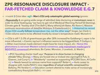 • ->>cont 3 Crisis Idea: eg2■ Man's CO2 only catastrophic global warming ignores:、
j-Repeatedly & on-going wide range of admitted data doctoring at mainstream news in
order to show heating,(eg "we have to get rid of Medieval Warming Period"[D Deming],
Climate gate & "hockey stick"[Tim Ball+], Many others[Joh Bates, Ric Keen+]. Massive
continuos reconstruction of data[Ste McIntyre, D Easterbrook]+), k-Historical ice record
shows CO2 usually follows temperature rise, not the other way(F Singer, Ian Clark+),
l-CO2 volume seems to be affected mostly by ocean's temperature rise(C Wunsch+),
• m-CO2 is still 1.5-3% of greenhouse gas after 30% increase(Fre Goldberg+), vapor is far
more inﬂuential, n-Cosmic ray/sun's inﬂuence seems to be biggest(Stott, P Corbyn+),
o-Other man/noman made element might have far more impact, etc : Hence this
phenomena is not even Western science consensus, only mainstream media/gov’t/
NGO/IPCC consensus(Lafrembois, Bo Carter, Moncton, J Lovelock, JL Ward+),
• i-IPCC founding charter itself says "Purpose is to show human is changing
climate"(Mau Strong), ii-Many are forced into or tricked into signing(K-E Puls, Iv
Giaever, Jud Curry+), iii-”Mistakenly" counted as supporting IPCC(Wil Soon, Al Carlin
+), iv-Needs lawsuit to remove name from support(P Reiter+), v-Hurts career to
disagree with media/NGO's view regardless of actual scientiﬁc consensus(Dav
Bellamy, Phi Verdier+), vi-Education content altered to make sense of increasingly
contradictory theory(Joh Ball+). —>> cont
ZPE-RESONANCE DISCLOSURE IMPACT -
FAR-FETCHED CLAIM & KNOWLEDGE E.G.7
273
 