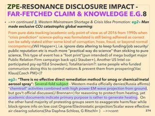 • —>> continued 3, Western Mainstream Shortage & Crisis Idea Promotion: eg2■ Man
made exclusive CO2 catastrophic global warming:、
From pure data tracking/academic only point of view as of 2016 from 1990s when
"crisis prediction" science-policy was formulated is still being adhered as correct
can be safely stated either some kind of corruption, hoax, fraud, or beyond normal
incompetency(Wil Happer+), i.e. ignore data altering to keep funding/job security/
public reputation etc is much more "practical way do science" than sticking to pure
science, This type of event has a "foot print"(pun intended) of mega budget major
Public Relation Firm campaign back up(J Stauber+), Another US Intel co-
participated psy-op?(Ed Snowden), Totalitarianism?: same people who funded
communism doing this to control nations & prevent them from prospering(Vac
Klaus[Czech PM]+)? 、
eg3■ “There is no effective direct remediation method for smog or chemical/metal
aerosol spray”: Several-fold subject - Western media ofﬁcially denies(Russia afﬁrms)
"chemtrail" activities combined with high power EM wave projection from ground,
but gov't ofﬁcial discusses(J Brennan+) for reasoning to protect from heating, yet
academic documents indicate primary purpose is rather to generate heating. On
the other hand majority of protesting groups seem to exaggerate harm/fear while
block-ignore info on low cost Orgone/Electrostatic projection/Scalar wave effective
air clearing solutions(Sha Daphna-Schloss, G Ritschl+ ) -->>cont:
ZPE-RESONANCE DISCLOSURE IMPACT -
FAR-FETCHED CLAIM & KNOWLEDGE E.G.8
274
 
