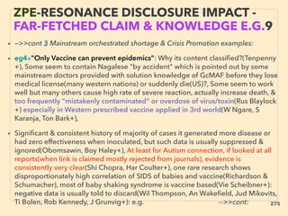 • —>>cont 3 Mainstream orchestrated shortage & Crisis Promotion examples:
• eg4■”Only Vaccine can prevent epidemics”: Why its content classiﬁed?(Tenpenny
+), Some seem to contain Nagalese "by accident" which is pointed out by some
mainstream doctors provided with solution knowledge of GcMAF before they lose
medical license(many western nations) or suddenly die(US)?, Some seem to work
well but many others cause high rate of severe reaction, actually increase death, &
too frequently "mistakenly contaminated" or overdose of virus/toxin(Rus Blaylock
+) especially in Western prescribed vaccine applied in 3rd world(W Ngare, S
Karanja, Ton Bark+),
• Signiﬁcant & consistent history of majority of cases it generated more disease or
had zero effectiveness when inoculated, but such data is usually suppressed &
ignored(Obomsawin, Boy Haley+), At least for Autism connection, if looked at all
reports(when link is claimed mostly rejected from journals), evidence is
consistently very clear(Shi Chopra, Har Coulter+), one rare research shows
disproportionately high correlation of SIDS of babies and vaccine(Richardson &
Schumacher), most of baby shaking syndrome is vaccine based(Vie Scheibner+):
negative data is usually told to discard(Wil Thompson, An Wakeﬁeld, Jud Mikovits,
Ti Bolen, Rob Kennedy, J Grunvig+): e.g. -->>cont:、
ZPE-RESONANCE DISCLOSURE IMPACT -
FAR-FETCHED CLAIM & KNOWLEDGE E.G.9
275
 