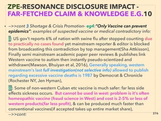 • —>>cont 3 Shortage & Crisis Promotion- eg4:”Only Vaccine can prevent
epidemics”: examples of suspected vaccine or medical contradictory info:、
i-: US gov't reports 6% of nation with swine ﬂu after stopped counting due
to practically no cases found yet mainstream reporter & editor is blocked
from broadcasting this contradiction by top management(Sha Attkisson),
Finally semi mainstream academic paper peer reviews & publishes link
Western vaccine to autism then instantly pseudo-scientized and
withdrawn(Mawson, Bhuiyan et al, 2016), Generally speaking, western
mainstream's last full investigation(not selective info) allowed to publish
regarding excessive vaccine deaths is 1987 by Democrat & Chronicle
(Rochester NY, Jen Hyman), 、
ii-: Some of non-western Cuban etc vaccine is much safer: far less side
effects sickness occurs. But cannot be used in west: problem is it's often
homeopathic vaccine (fraud science in West) and cost is 2-5% or less of
western products(far less proﬁt), & can be produced much faster than
conventional vaccines(if accepted takes up entire market share),
-->>cont:、
ZPE-RESONANCE DISCLOSURE IMPACT -
FAR-FETCHED CLAIM & KNOWLEDGE E.G.10
276
 
