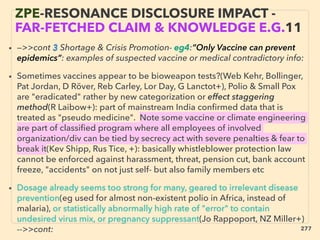 • —>>cont 3 Shortage & Crisis Promotion- eg4:”Only Vaccine can prevent
epidemics”: examples of suspected vaccine or medical contradictory info:
• Sometimes vaccines appear to be bioweapon tests?(Web Kehr, Bollinger,
Pat Jordan, D Röver, Reb Carley, Lor Day, G Lanctot+), Polio & Small Pox
are "eradicated" rather by new categorization or effect staggering
method(R Laibow+): part of mainstream India conﬁrmed data that is
treated as "pseudo medicine". Note some vaccine or climate engineering
are part of classiﬁed program where all employees of involved
organization/div can be tied by secrecy act with severe penalties & fear to
break it(Kev Shipp, Rus Tice, +): basically whistleblower protection law
cannot be enforced against harassment, threat, pension cut, bank account
freeze, "accidents" on not just self- but also family members etc
• Dosage already seems too strong for many, geared to irrelevant disease
prevention(eg used for almost non-existent polio in Africa, instead of
malaria), or statistically abnormally high rate of "error" to contain
undesired virus mix, or pregnancy suppressant(Jo Rappoport, NZ Miller+)
-->>cont:、
ZPE-RESONANCE DISCLOSURE IMPACT -
FAR-FETCHED CLAIM & KNOWLEDGE E.G.11
277
 