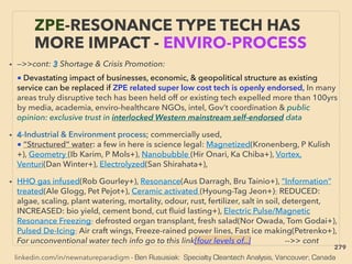 linkedin.com/in/newnatureparadigm - Ben Rusuisiak: Specialty Cleantech Analysis, Vancouver, Canada
ZPE-RESONANCE TYPE TECH HAS
MORE IMPACT - ENVIRO-PROCESS
• —>>cont: 3 Shortage & Crisis Promotion:、
■ Devastating impact of businesses, economic, & geopolitical structure as existing
service can be replaced if ZPE related super low cost tech is openly endorsed, In many
areas truly disruptive tech has been held off or existing tech expelled more than 100yrs
by media, academia, enviro-healthcare NGOs, intel, Gov’t coordination & public
opinion: exclusive trust in interlocked Western mainstream self-endorsed data
• 4-Industrial & Environment process; commercially used,
■ “Structured” water: a few in here is science legal: Magnetized(Kronenberg, P Kulish
+), Geometry (Ib Karim, P Mols+), Nanobubble (Hir Onari, Ka Chiba+), Vortex,
Venturi(Dan Winter+), Electrolyzed(San Shirahata+),
• HHO gas infused(Rob Gourley+), Resonance(Aus Darragh, Bru Tainio+), ”Information”
treated(Ale Glogg, Pet Pejot+), Ceramic activated (Hyoung-Tag Jeon+): REDUCED:
algae, scaling, plant watering, mortality, odour, rust, fertilizer, salt in soil, detergent,
INCREASED: bio yield, cement bond, cut ﬂuid lasting+), Electric Pulse/Magnetic
Resonance Freezing: defrosted organ transplant, fresh salad(Nor Owada, Tom Godai+),
Pulsed De-Icing: Air craft wings, Freeze-rained power lines, Fast ice making(Petrenko+),
For unconventional water tech info go to this link[four levels of..] -->> cont
279
 