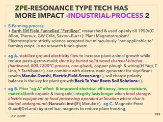 • 5-Farming process;
■ Earth EM Field Funnelled “Fertilizer” researched & used openly till 1950s(C
Allon, Theroux, GW Crile, Saxton-Burr+): Plant Magnetotropism/
Electrotropism: strictly science accepted but miraculously "not applicable to"
farming crops, ie no research funds given:、
• eg A- stabilize ground electricity ﬂow to increase plant-animal growth while
reduce pests-germs-mold; done by buried solid wood charcoal-biochar
(hardwood, 800-1200°C process, non-glued), copper plough & wiring(H Yagi, T
Uno, Y Tachibana+), can combine with electro-static generator for signiﬁcant
results(Maruko Denshi, Electric-Field-Screen.org+), soil charge polarity
balance is the key for plant growth(Back To Your Roots Soil Solutions+),
• eg B- Prior "eg A" effect & improved electrical efﬁciency, lower moisture,
material(both organic & inorganic) integrity lasts longer when food storage,
electric equipment or food processing operated at location where char is
buried underground (Narasaki-inst)(Eij Maruko+), eg C- Magnetic Frost
Guard(DeLand) by steel bar, magnets to reduce plant freezing,、
-->> cont
ZPE-RESONANCE TYPE TECH HAS
MORE IMPACT -INDUSTRIAL-PROCESS 2
282
 